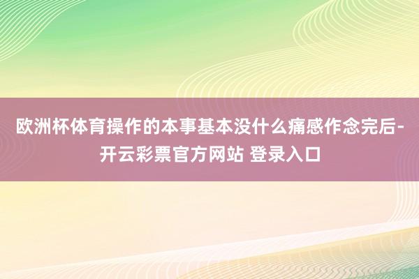 欧洲杯体育操作的本事基本没什么痛感作念完后-开云彩票官方网站