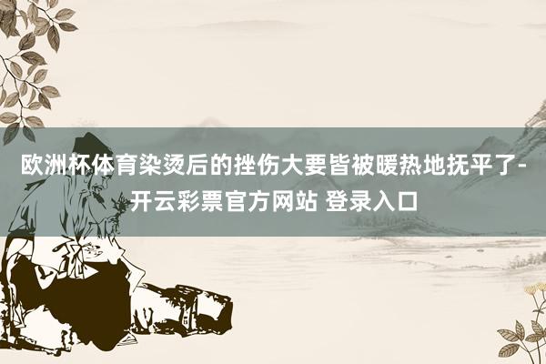欧洲杯体育染烫后的挫伤大要皆被暖热地抚平了-开云彩票官方网站