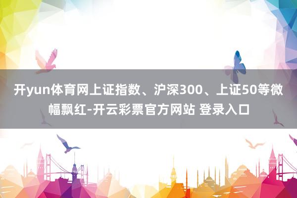 开yun体育网上证指数、沪深300、上证50等微幅飘红-开云