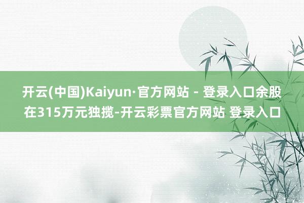 开云(中国)Kaiyun·官方网站 - 登录入口余股在315