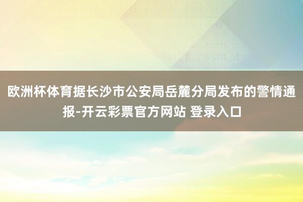 欧洲杯体育据长沙市公安局岳麓分局发布的警情通报-开云彩票官方