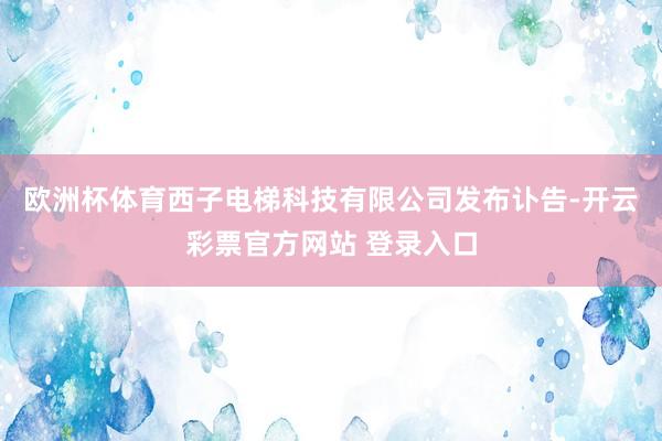 欧洲杯体育西子电梯科技有限公司发布讣告-开云彩票官方网站 登