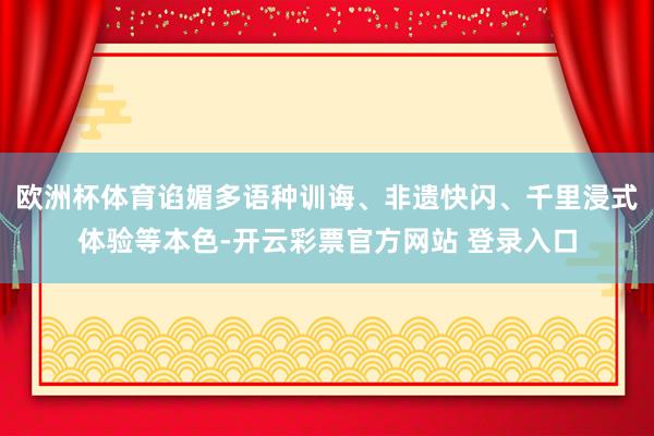 欧洲杯体育谄媚多语种训诲、非遗快闪、千里浸式体验等本色-开云