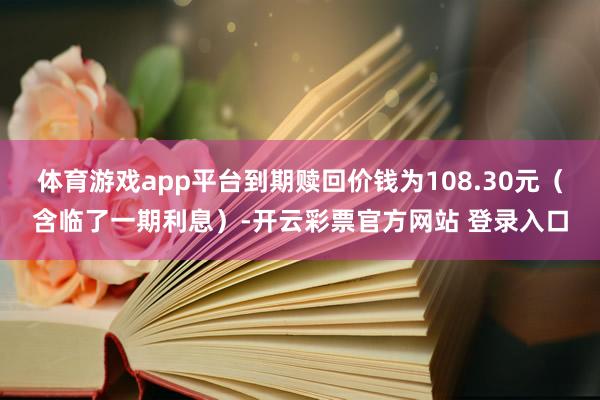 体育游戏app平台到期赎回价钱为108.30元（含临了一期利