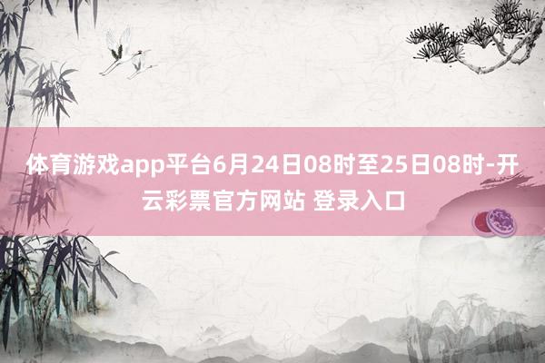 体育游戏app平台6月24日08时至25日08时-开云彩票官