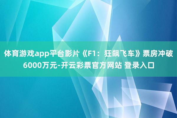 体育游戏app平台影片《F1：狂飙飞车》票房冲破6000万元