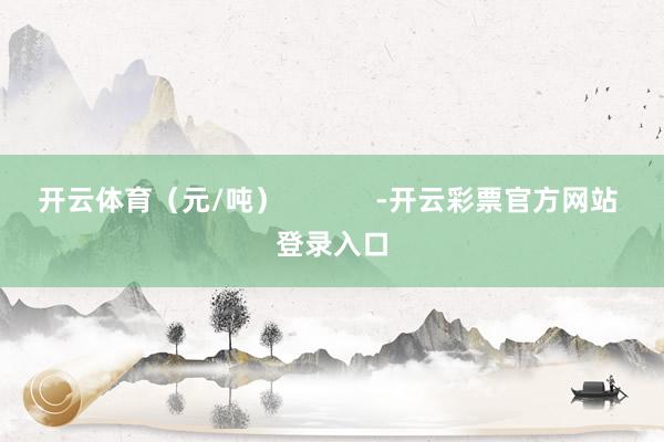 开云体育（元/吨）            -开云彩票官方网站