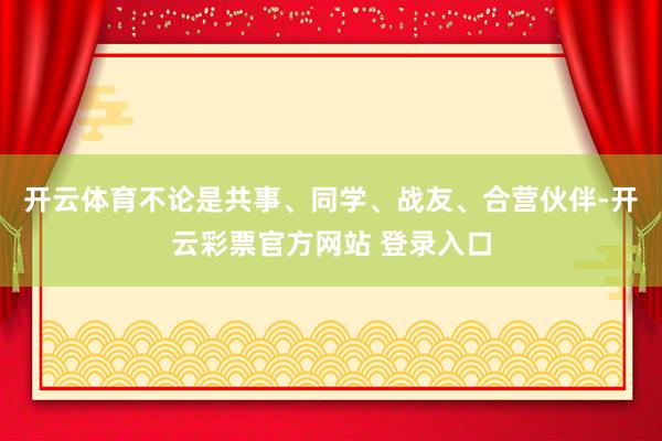 开云体育不论是共事、同学、战友、合营伙伴-开云彩票官方网站 