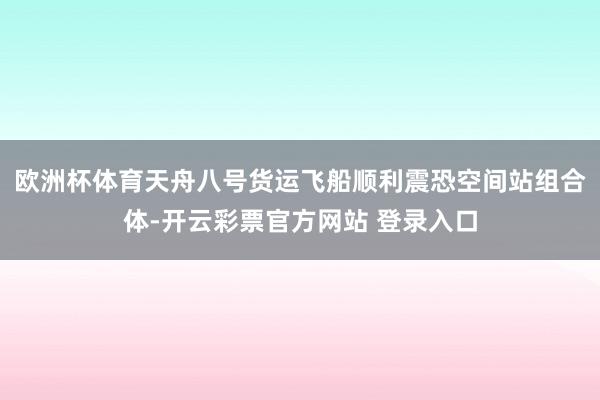 欧洲杯体育天舟八号货运飞船顺利震恐空间站组合体-开云彩票官方