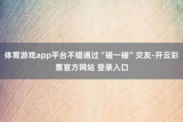 体育游戏app平台不错通过“碰一碰”交友-开云彩票官方网站 