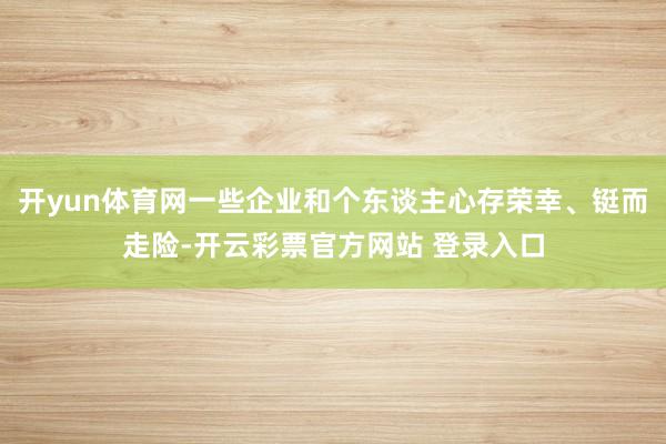 开yun体育网一些企业和个东谈主心存荣幸、铤而走险-开云彩票
