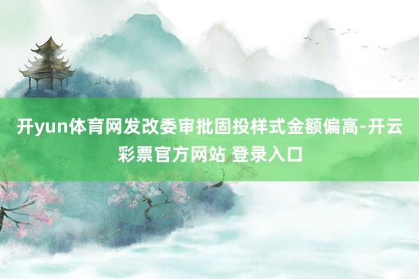 开yun体育网发改委审批固投样式金额偏高-开云彩票官方网站 