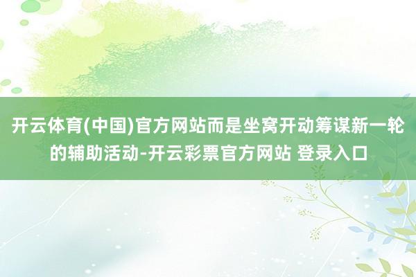 开云体育(中国)官方网站而是坐窝开动筹谋新一轮的辅助活动-开