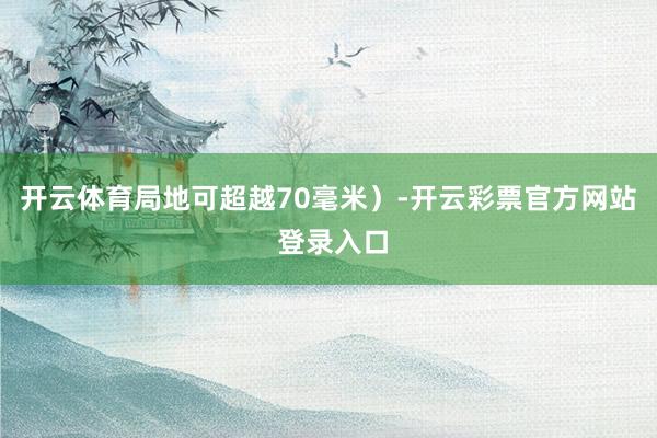 开云体育局地可超越70毫米）-开云彩票官方网站 登录入口