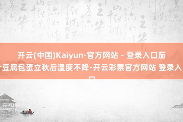 开云(中国)Kaiyun·官方网站 - 登录入口茄汁豆腐包蛋
