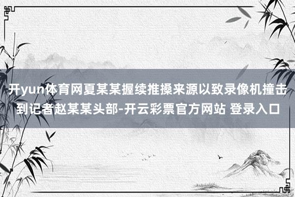 开yun体育网夏某某握续推搡来源以致录像机撞击到记者赵某某头