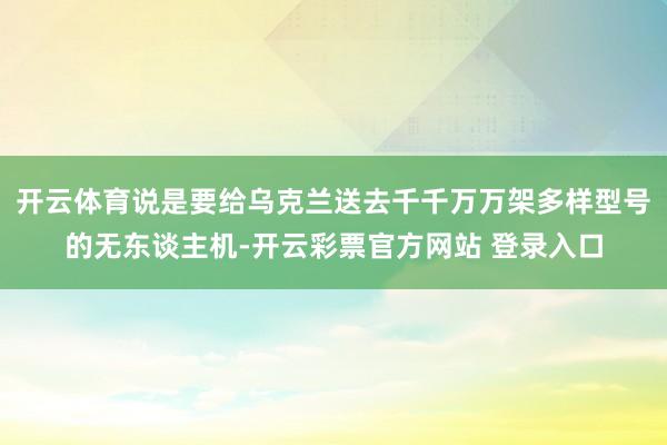 开云体育说是要给乌克兰送去千千万万架多样型号的无东谈主机-开