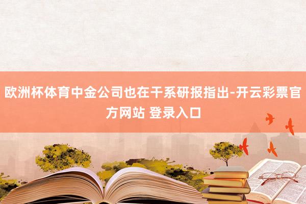 欧洲杯体育中金公司也在干系研报指出-开云彩票官方网站 登录入