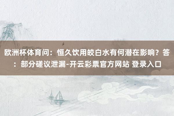欧洲杯体育问：恒久饮用皎白水有何潜在影响？答：部分磋议泄漏-