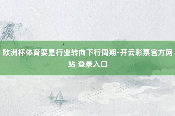 欧洲杯体育要是行业转向下行周期-开云彩票官方网站 登录入口