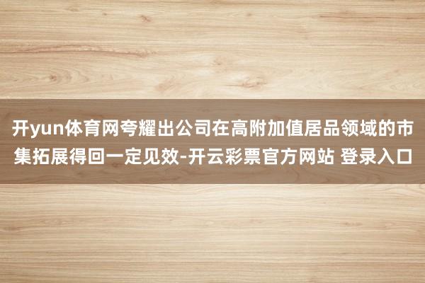 开yun体育网夸耀出公司在高附加值居品领域的市集拓展得回一定