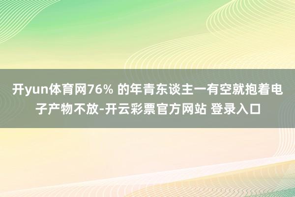 开yun体育网76% 的年青东谈主一有空就抱着电子产物不放-