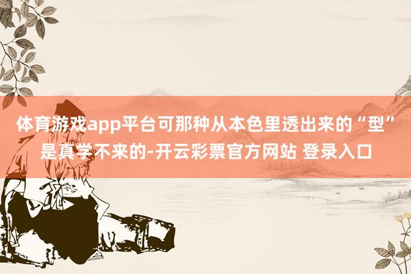 体育游戏app平台可那种从本色里透出来的“型”是真学不来的-