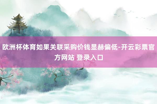 欧洲杯体育如果关联采购价钱显赫偏低-开云彩票官方网站 登录入