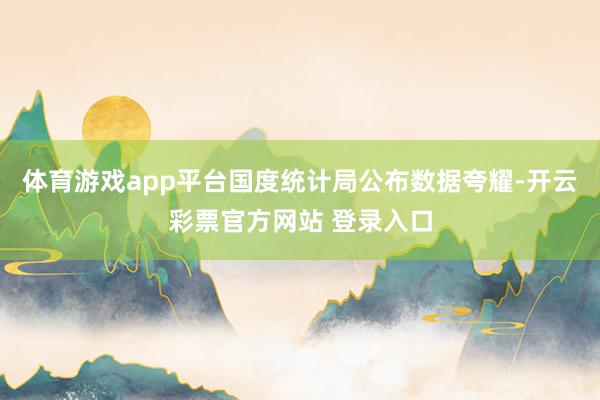 体育游戏app平台国度统计局公布数据夸耀-开云彩票官方网站 
