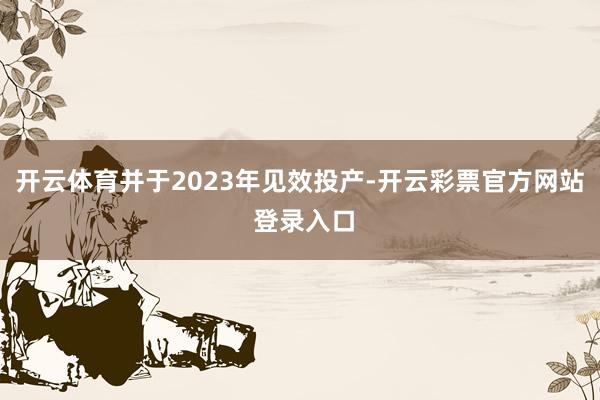 开云体育并于2023年见效投产-开云彩票官方网站 登录入口