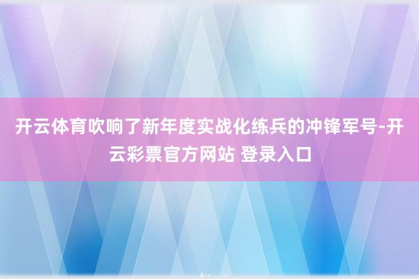 开云体育吹响了新年度实战化练兵的冲锋军号-开云彩票官方网站 