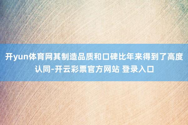 开yun体育网其制造品质和口碑比年来得到了高度认同-开云彩票